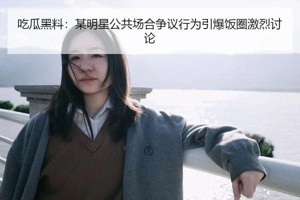 吃瓜黑料：某明星公共场合争议行为引爆饭圈激烈讨论