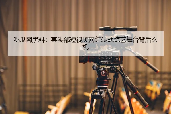 吃瓜网黑料：某头部短视频网红转战综艺舞台背后玄机